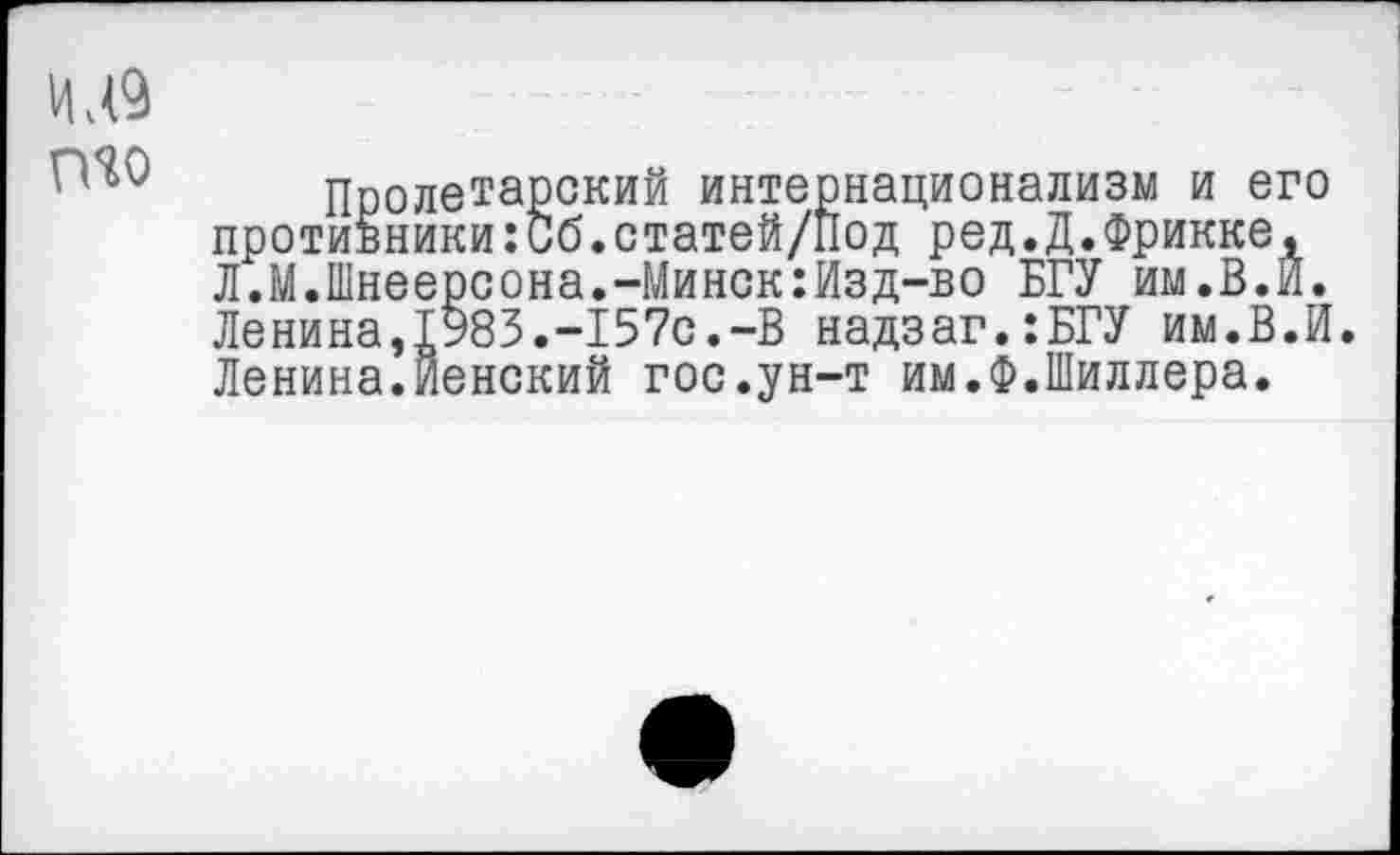 ﻿И,<9 то
Пролетарский интернационализм и его противники:Сб.статей/под ред.Д.Фрикке, Л.М.Шнеерсона.-Минск:Изд-во БГУ им.В.И. Ленина,1983.-157с.-В надзаг.:БГУ им.В.И. Ленина.Йенский гос.ун-т им.Ф.Шиллера.